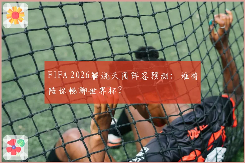 FIFA 2026解说天团阵容预测：谁将陪你畅聊世界杯？