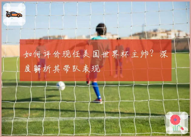 如何评价现任美国世界杯主帅?深度解析其带队表现