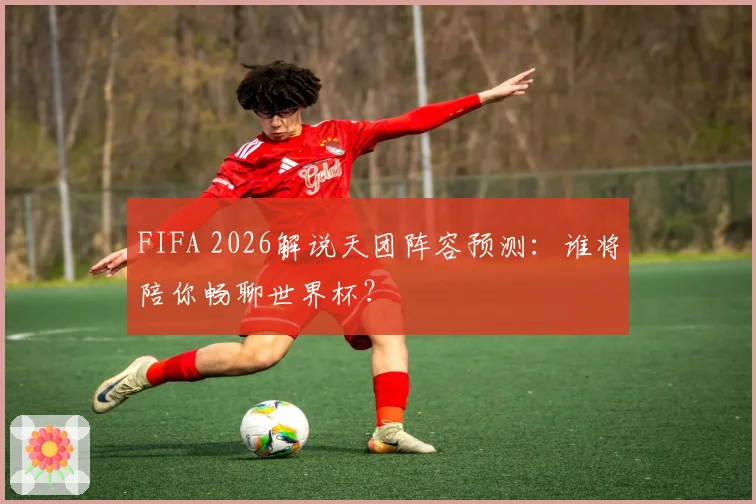 FIFA 2026解说天团阵容预测：谁将陪你畅聊世界杯？