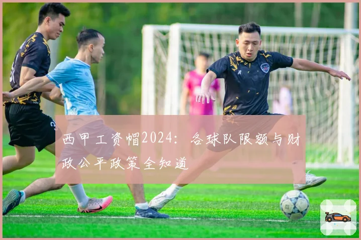西甲工资帽2024:各球队限额与财政公平政策全知道