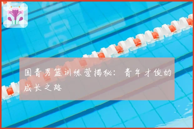 国青男篮训练营揭秘：青年才俊的成长之路