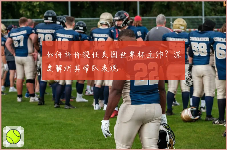 如何评价现任美国世界杯主帅?深度解析其带队表现